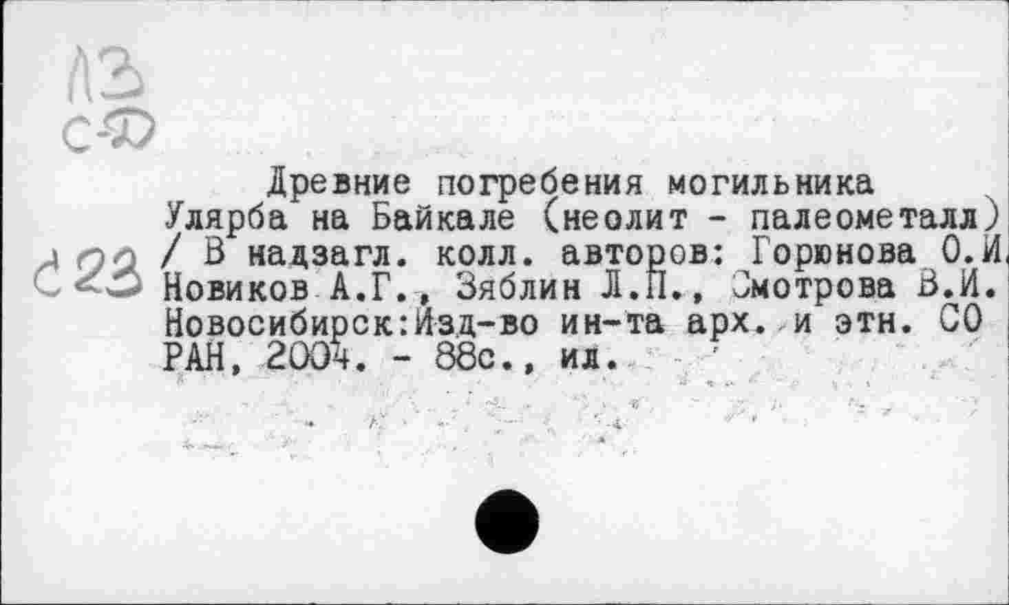 ﻿Древние погребения могильника
Улярба на Байкале (неолит - палеометалл) / В надзагл. колл, авторов: Горюнова 0.И Новиков А.Г., Зяблин Л.П., Јмотрова В.И. Новосибирск:Изд-во ин-та арх. и этн. СО РАН, 200ч. - 88с., ил. '